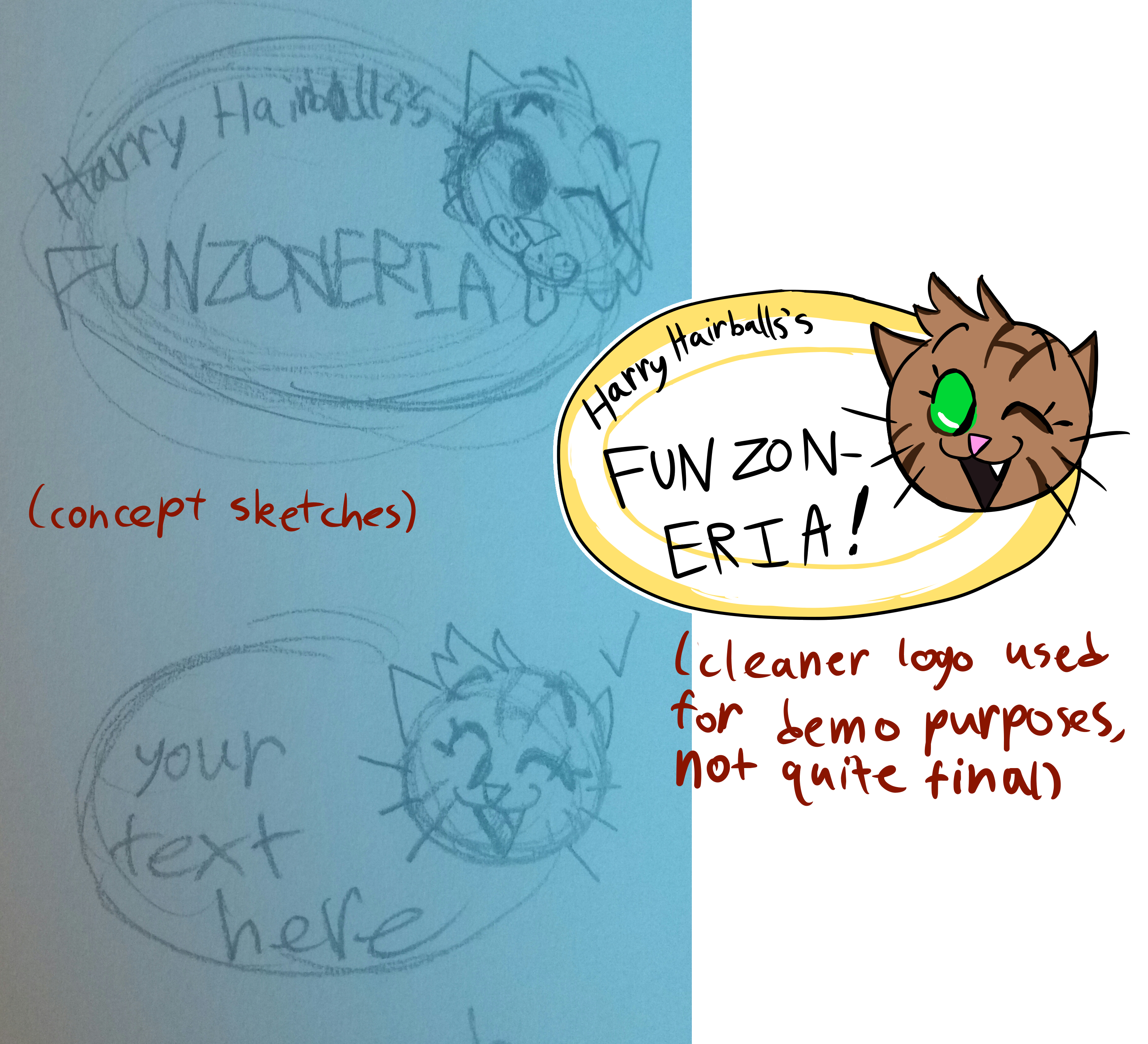 Two rough sketches of a logo for a fictional establishment, and one cleaner, colored version.  The first rough sketch features a round cat head with fluffy fur, tufts of hair coming off his forehead, round simple eyes, and a Garfield-esque mouth, winking and sticking his tongue out with a smile.  It's next to the words 'Harry Hairballs's Funzoneria' written inside an oval.  The second rough sketch has a much more simplified, sleeker version of the first cat, akin to more modern cartoons, winking and smiling with his mouth wide open, and the text simply reads 'your text here'.  There is a check mark next to the second sketch.  Written in parentheses between these two sketches are the words 'concept sketches'.  The colored logo is a more cleaned up version of the second sketch.  The cat is now tan with some brown stripes, a capital H in the middle of the forehead similar to the M-like mark often seen on the foreheads of tabby cats, and his eyes are now colored green.  The text again reads 'Harry Hairballs's Funzoneria', but now the word 'Funzoneria' is awkwardly broken into two lines with a hyphen after 'Funzon'.  The amount of free space gives the impression this was intentional.  The oval behind everything is white with a thick yellow band around the edge, and a thinner yellow oval drawn a little ways within the white, like a dip in certain plates.  In parentheses below this version is written 'cleaner logo used for demo purposes, not quite final'.